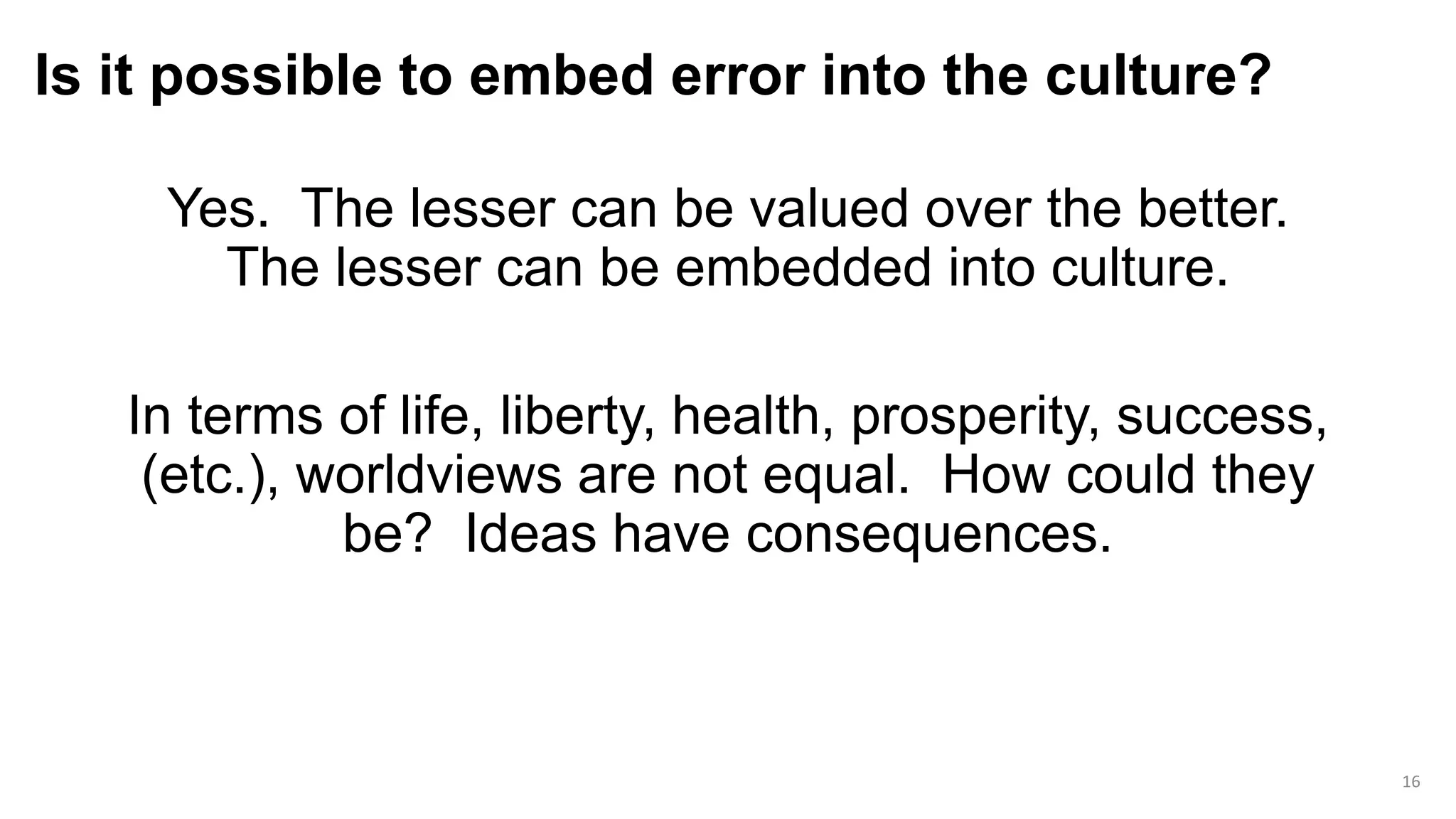 Is it possible to embed error into the culture?
Yes. The lesser can be valued over the better.
The lesser can be embedded into culture.
In terms of life, liberty, health, prosperity, success,
(etc.), worldviews are not equal. How could they
be? Ideas have consequences.
16
 