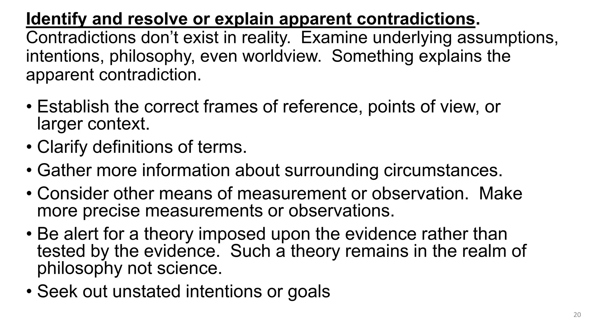 Identify and resolve or explain apparent contradictions.
Contradictions don’t exist in reality. Examine underlying assumptions,
intentions, philosophy, even worldview. Something explains the
apparent contradiction.
• Establish the correct frames of reference, points of view, or
larger context.
• Clarify definitions of terms.
• Gather more information about surrounding circumstances.
• Consider other means of measurement or observation. Make
more precise measurements or observations.
• Be alert for a theory imposed upon the evidence rather than
tested by the evidence. Such a theory remains in the realm of
philosophy not science.
• Seek out unstated intentions or goals
20
 