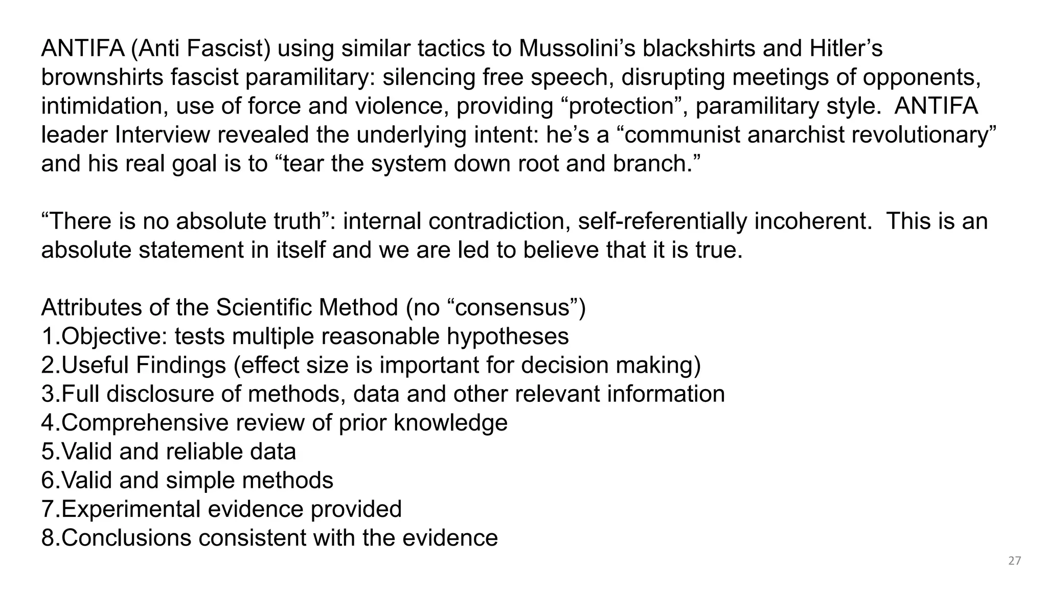 27
ANTIFA (Anti Fascist) using similar tactics to Mussolini’s blackshirts and Hitler’s
brownshirts fascist paramilitary: silencing free speech, disrupting meetings of opponents,
intimidation, use of force and violence, providing “protection”, paramilitary style. ANTIFA
leader Interview revealed the underlying intent: he’s a “communist anarchist revolutionary”
and his real goal is to “tear the system down root and branch.”
“There is no absolute truth”: internal contradiction, self-referentially incoherent. This is an
absolute statement in itself and we are led to believe that it is true.
Attributes of the Scientific Method (no “consensus”)
1.Objective: tests multiple reasonable hypotheses
2.Useful Findings (effect size is important for decision making)
3.Full disclosure of methods, data and other relevant information
4.Comprehensive review of prior knowledge
5.Valid and reliable data
6.Valid and simple methods
7.Experimental evidence provided
8.Conclusions consistent with the evidence
 