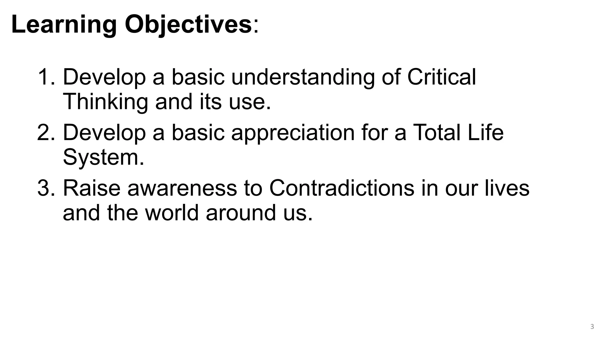 Learning Objectives:
1. Develop a basic understanding of Critical
Thinking and its use.
2. Develop a basic appreciation for a Total Life
System.
3. Raise awareness to Contradictions in our lives
and the world around us.
3
 
