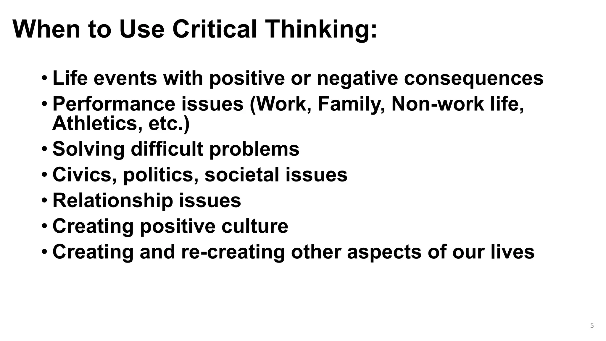 When to Use Critical Thinking:
• Life events with positive or negative consequences
• Performance issues (Work, Family, Non-work life,
Athletics, etc.)
• Solving difficult problems
• Civics, politics, societal issues
• Relationship issues
• Creating positive culture
• Creating and re-creating other aspects of our lives
5
 
