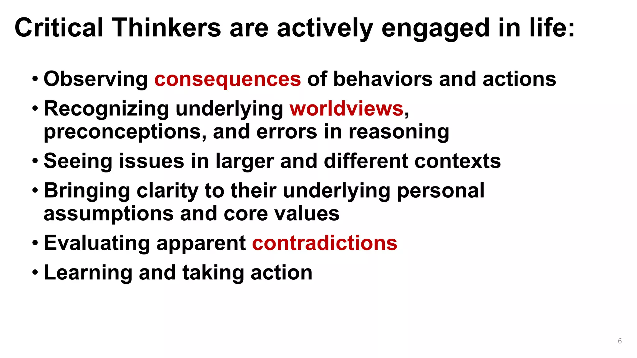 Critical Thinkers are actively engaged in life:
• Observing consequences of behaviors and actions
• Recognizing underlying worldviews,
preconceptions, and errors in reasoning
• Seeing issues in larger and different contexts
• Bringing clarity to their underlying personal
assumptions and core values
• Evaluating apparent contradictions
• Learning and taking action
6
 
