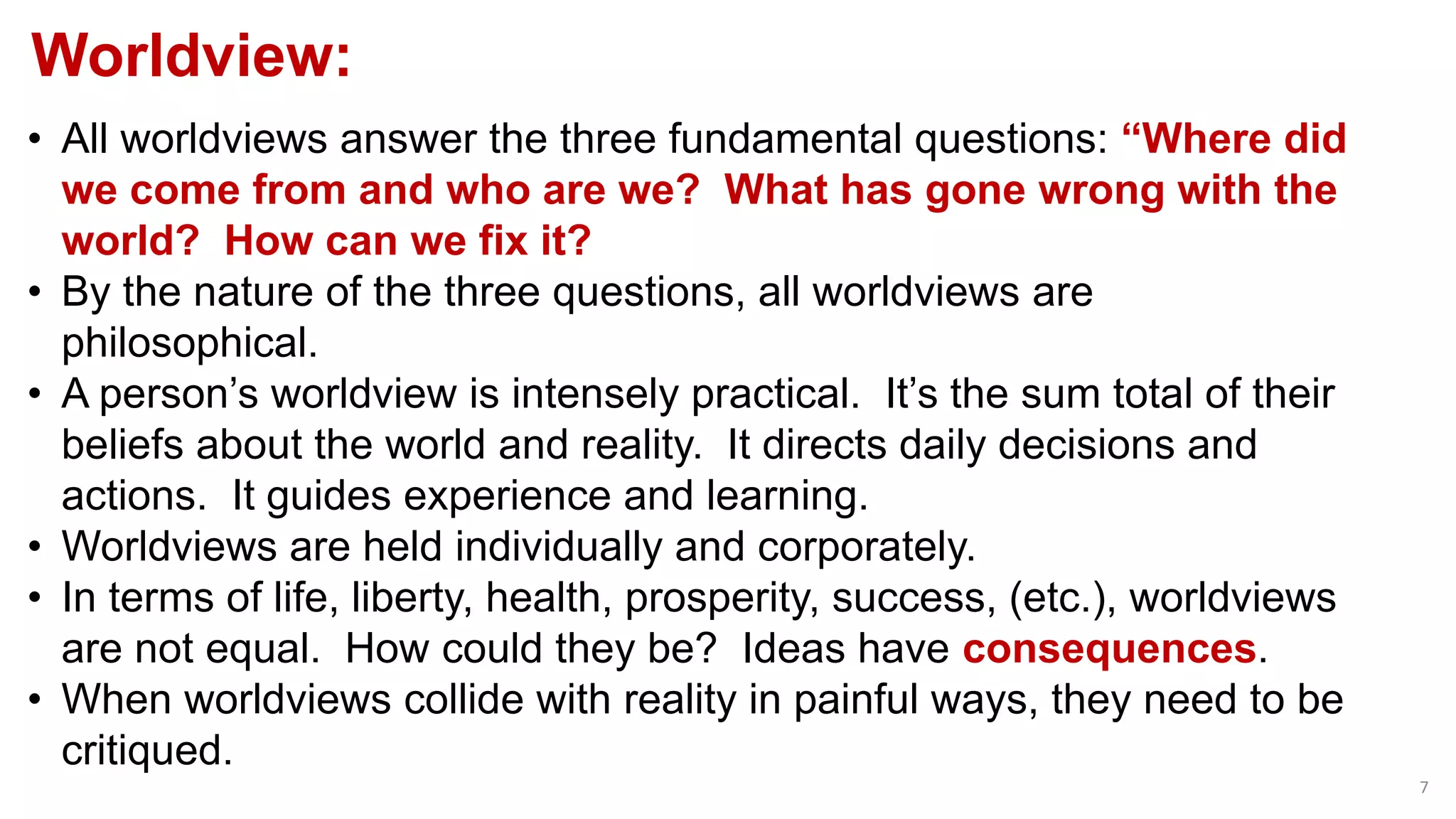 Worldview:
7
• All worldviews answer the three fundamental questions: “Where did
we come from and who are we? What has gone wrong with the
world? How can we fix it?
• By the nature of the three questions, all worldviews are
philosophical.
• A person’s worldview is intensely practical. It’s the sum total of their
beliefs about the world and reality. It directs daily decisions and
actions. It guides experience and learning.
• Worldviews are held individually and corporately.
• In terms of life, liberty, health, prosperity, success, (etc.), worldviews
are not equal. How could they be? Ideas have consequences.
• When worldviews collide with reality in painful ways, they need to be
critiqued.
 
