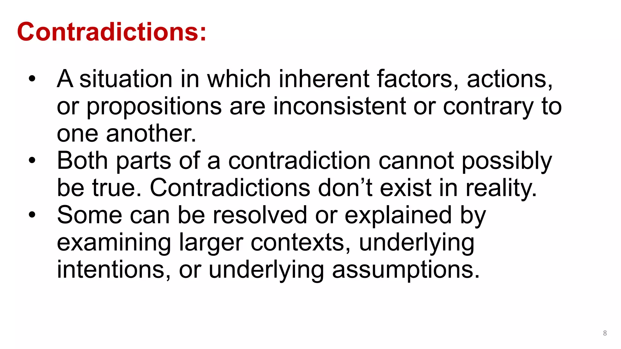 Contradictions:
8
• A situation in which inherent factors, actions,
or propositions are inconsistent or contrary to
one another.
• Both parts of a contradiction cannot possibly
be true. Contradictions don’t exist in reality.
• Some can be resolved or explained by
examining larger contexts, underlying
intentions, or underlying assumptions.
 