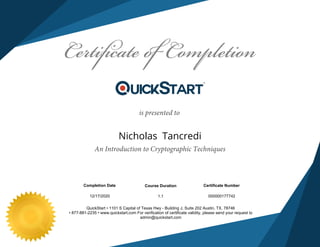 An Introduction to Cryptographic Techniques
12/17/2020
Nicholas Tancredi
QuickStart • 1101 S Capital of Texas Hwy - Building J, Suite 202 Austin, TX. 78746
• 877-881-2235 • www.quickstart.com For verification of certificate validity, please send your request to
admin@quickstart.com
is presented to
0000001777421.1
Course Duration Certificate NumberCompletion Date
 
