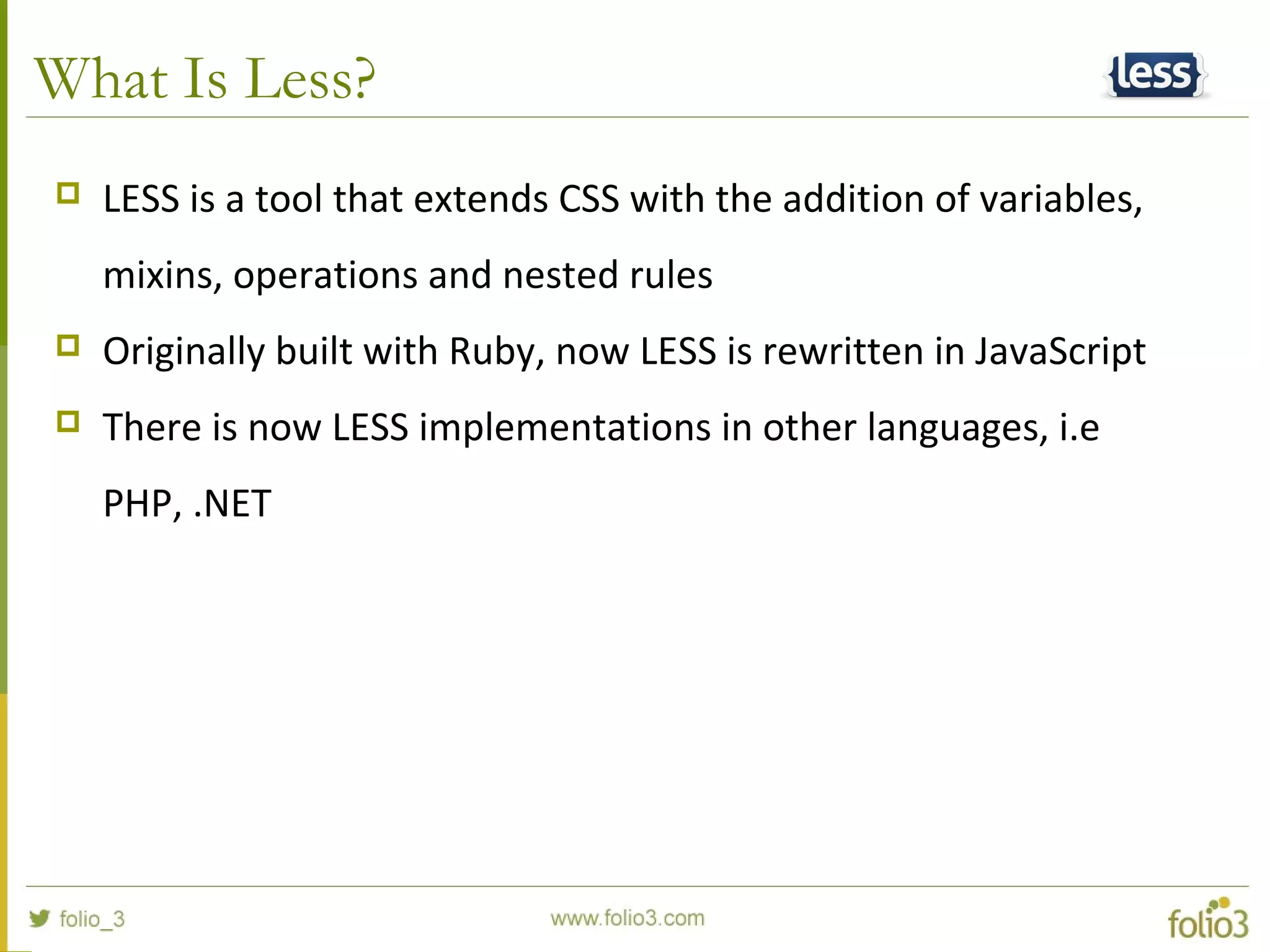 What Is Less?
 LESS is a tool that extends CSS with the addition of variables,
mixins, operations and nested rules
 Originally built with Ruby, now LESS is rewritten in JavaScript
 There is now LESS implementations in other languages, i.e
PHP, .NET
 