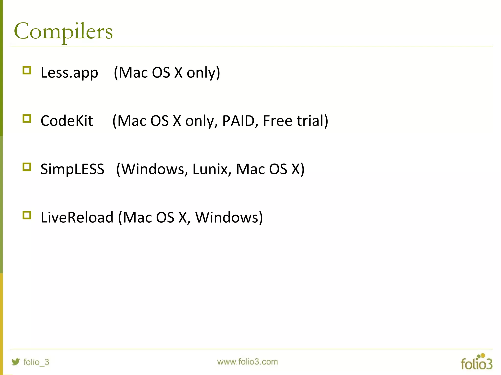 Compilers
 Less.app (Mac OS X only)
 CodeKit (Mac OS X only, PAID, Free trial)
 SimpLESS (Windows, Lunix, Mac OS X)
 LiveReload (Mac OS X, Windows)
 
