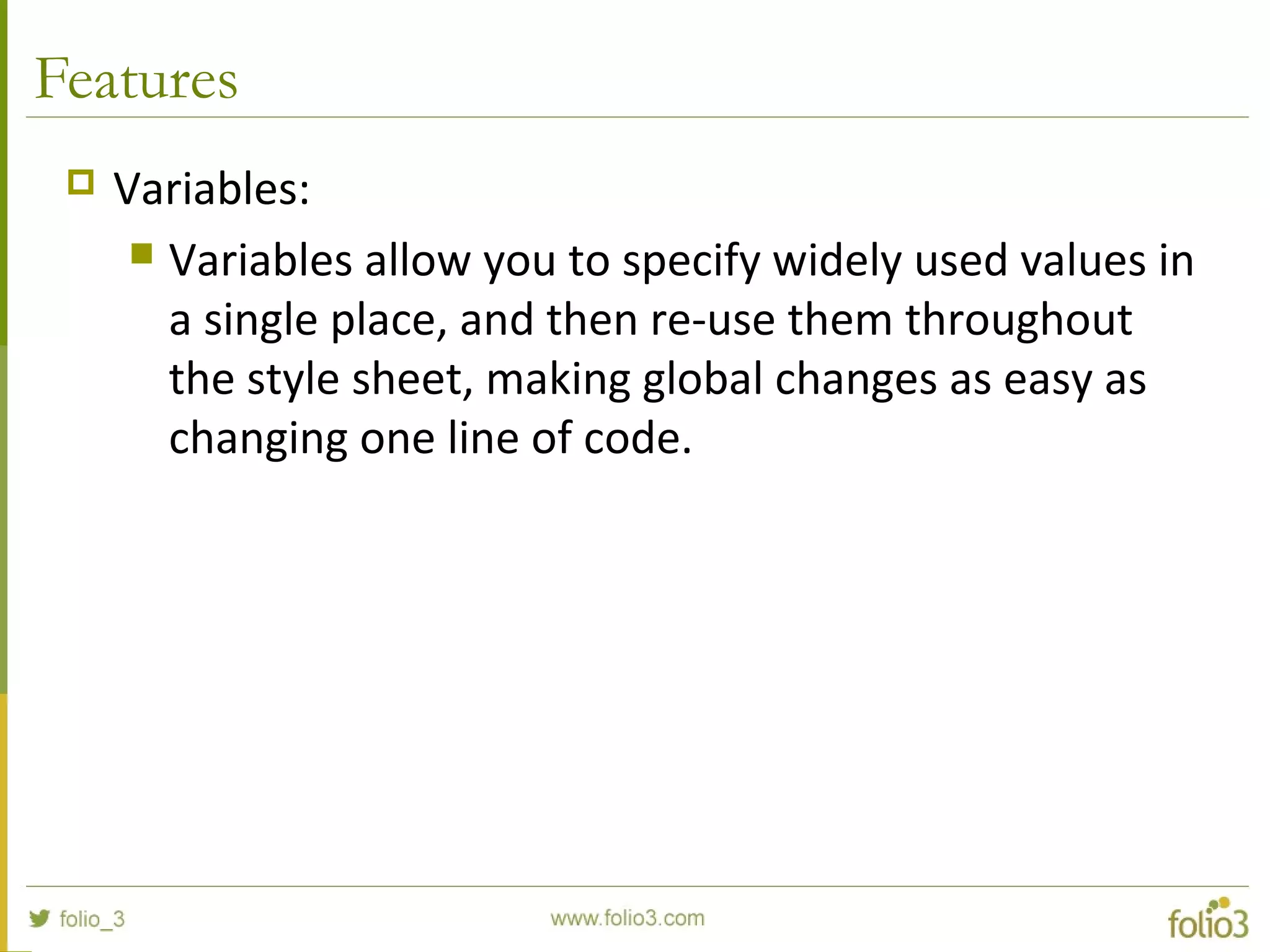 Features
 Variables:
 Variables allow you to specify widely used values in
a single place, and then re-use them throughout
the style sheet, making global changes as easy as
changing one line of code.
 