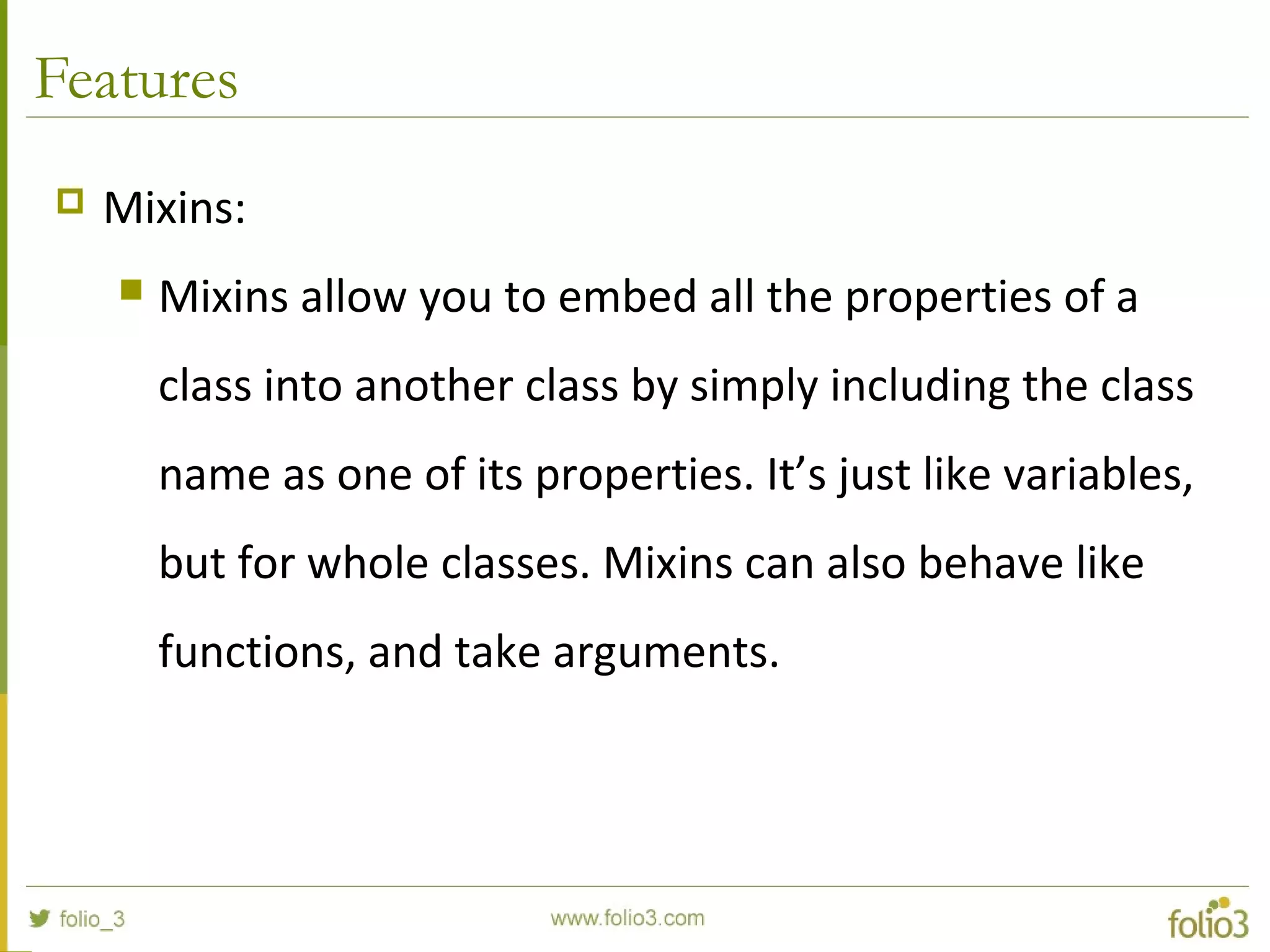 Features
 Mixins:
 Mixins allow you to embed all the properties of a
class into another class by simply including the class
name as one of its properties. It’s just like variables,
but for whole classes. Mixins can also behave like
functions, and take arguments.
 