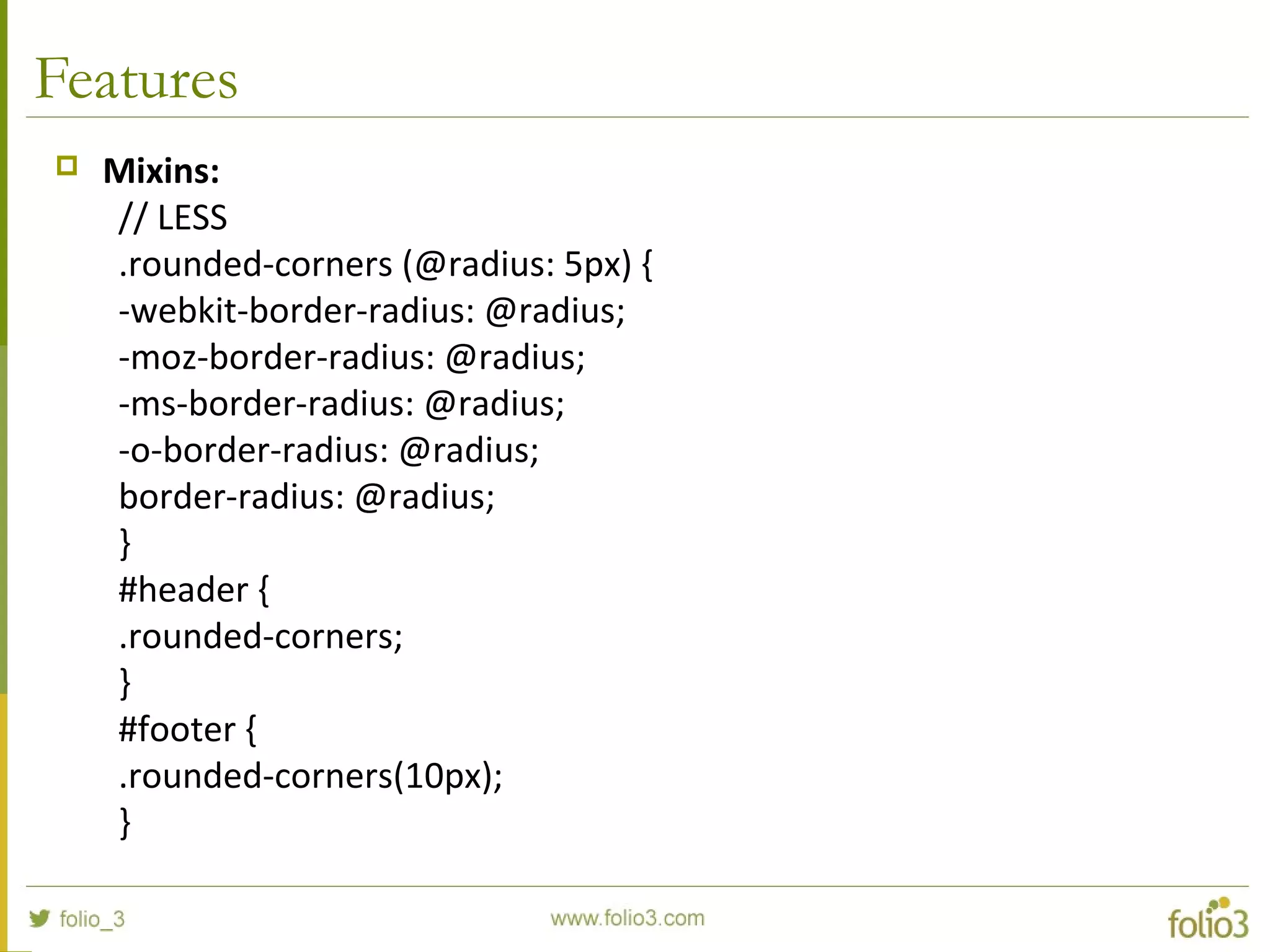 Features
 Mixins:
// LESS
.rounded-corners (@radius: 5px) {
-webkit-border-radius: @radius;
-moz-border-radius: @radius;
-ms-border-radius: @radius;
-o-border-radius: @radius;
border-radius: @radius;
}
#header {
.rounded-corners;
}
#footer {
.rounded-corners(10px);
}
 