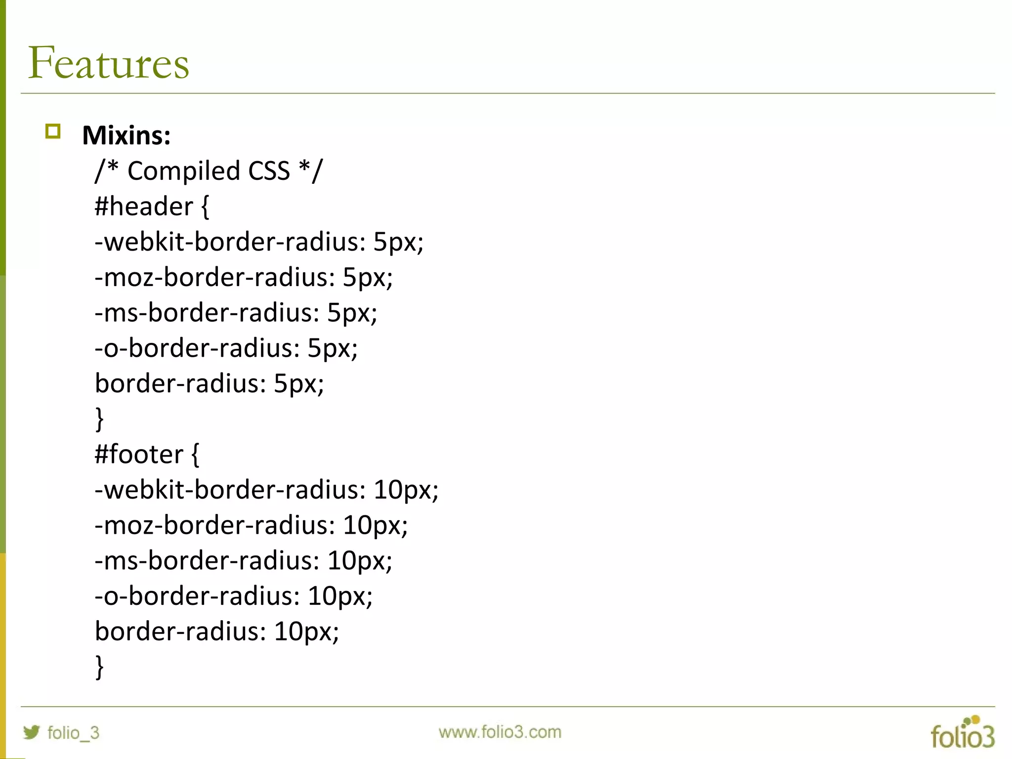 Features
 Mixins:
/* Compiled CSS */
#header {
-webkit-border-radius: 5px;
-moz-border-radius: 5px;
-ms-border-radius: 5px;
-o-border-radius: 5px;
border-radius: 5px;
}
#footer {
-webkit-border-radius: 10px;
-moz-border-radius: 10px;
-ms-border-radius: 10px;
-o-border-radius: 10px;
border-radius: 10px;
}
 