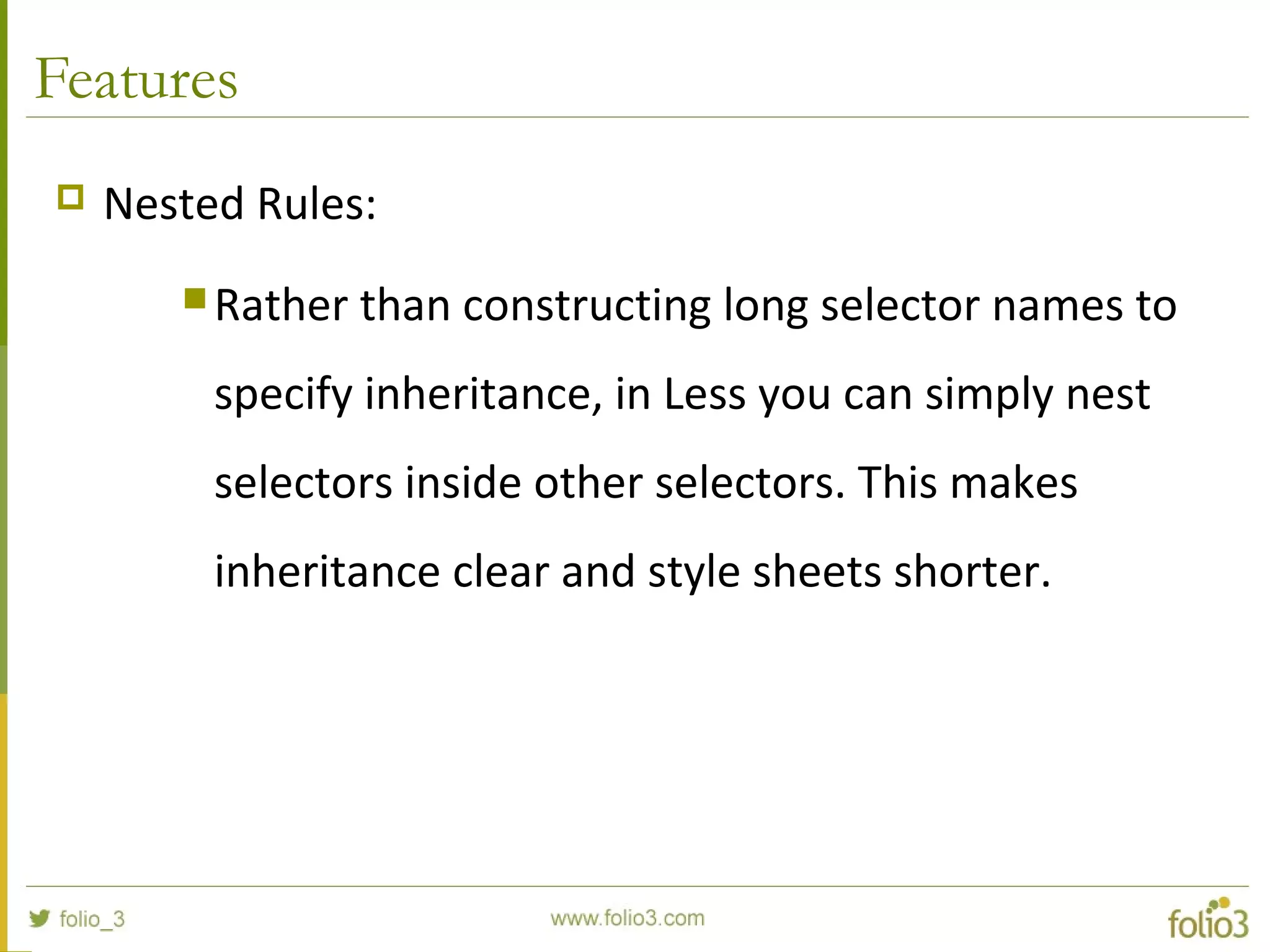 Features
 Nested Rules:
 Rather than constructing long selector names to
specify inheritance, in Less you can simply nest
selectors inside other selectors. This makes
inheritance clear and style sheets shorter.
 