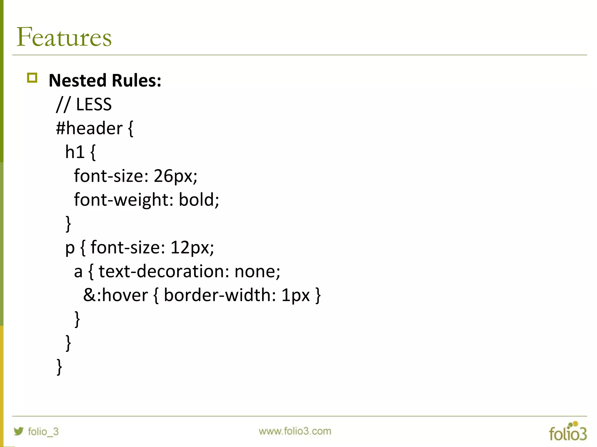 Features
 Nested Rules:
// LESS
#header {
h1 {
font-size: 26px;
font-weight: bold;
}
p { font-size: 12px;
a { text-decoration: none;
&:hover { border-width: 1px }
}
}
}
 