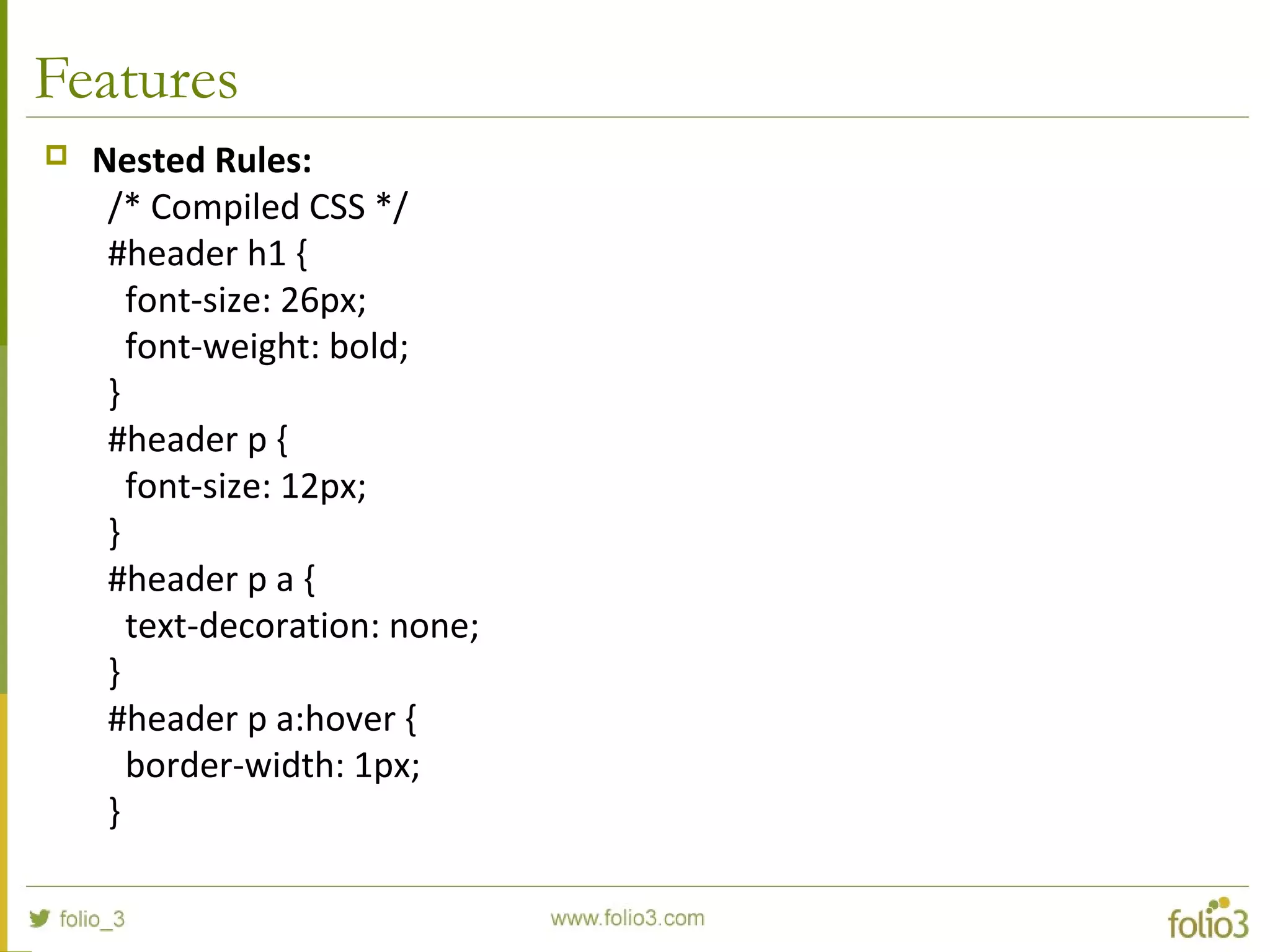 Features
 Nested Rules:
/* Compiled CSS */
#header h1 {
font-size: 26px;
font-weight: bold;
}
#header p {
font-size: 12px;
}
#header p a {
text-decoration: none;
}
#header p a:hover {
border-width: 1px;
}
 