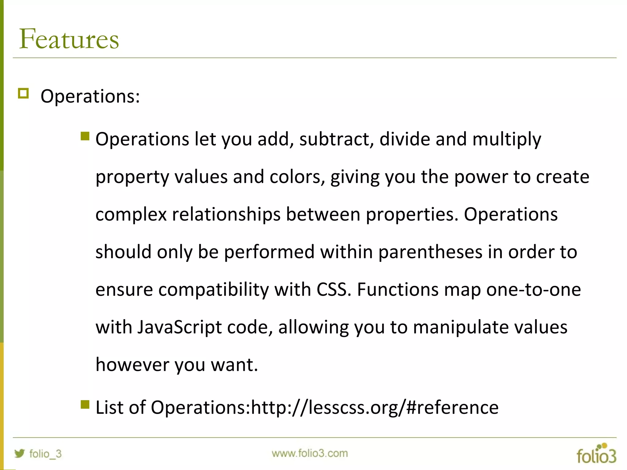 Features
 Operations:
 Operations let you add, subtract, divide and multiply
property values and colors, giving you the power to create
complex relationships between properties. Operations
should only be performed within parentheses in order to
ensure compatibility with CSS. Functions map one-to-one
with JavaScript code, allowing you to manipulate values
however you want.
 List of Operations:http://lesscss.org/#reference
 