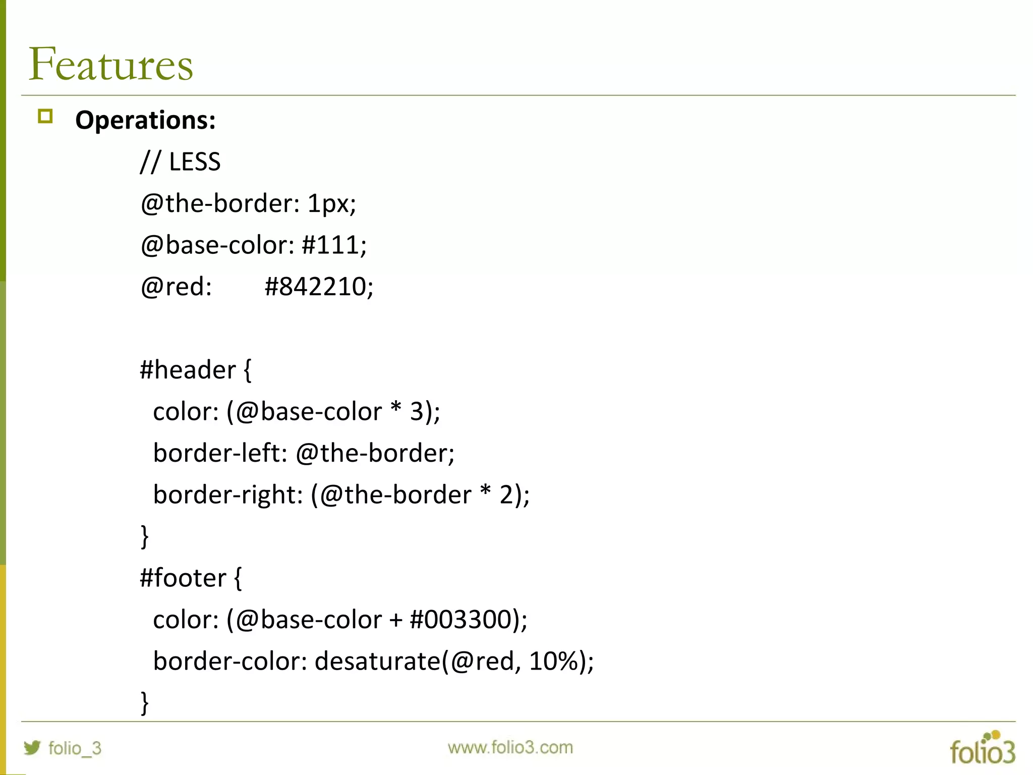 Features
 Operations:
// LESS
@the-border: 1px;
@base-color: #111;
@red: #842210;
#header {
color: (@base-color * 3);
border-left: @the-border;
border-right: (@the-border * 2);
}
#footer {
color: (@base-color + #003300);
border-color: desaturate(@red, 10%);
}
 