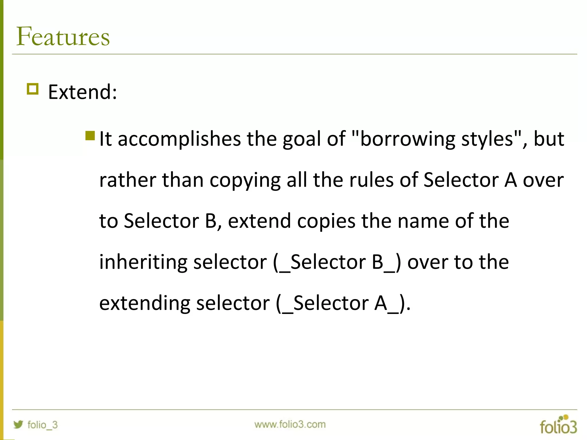 Features
 Extend:
 It accomplishes the goal of "borrowing styles", but
rather than copying all the rules of Selector A over
to Selector B, extend copies the name of the
inheriting selector (_Selector B_) over to the
extending selector (_Selector A_).
 