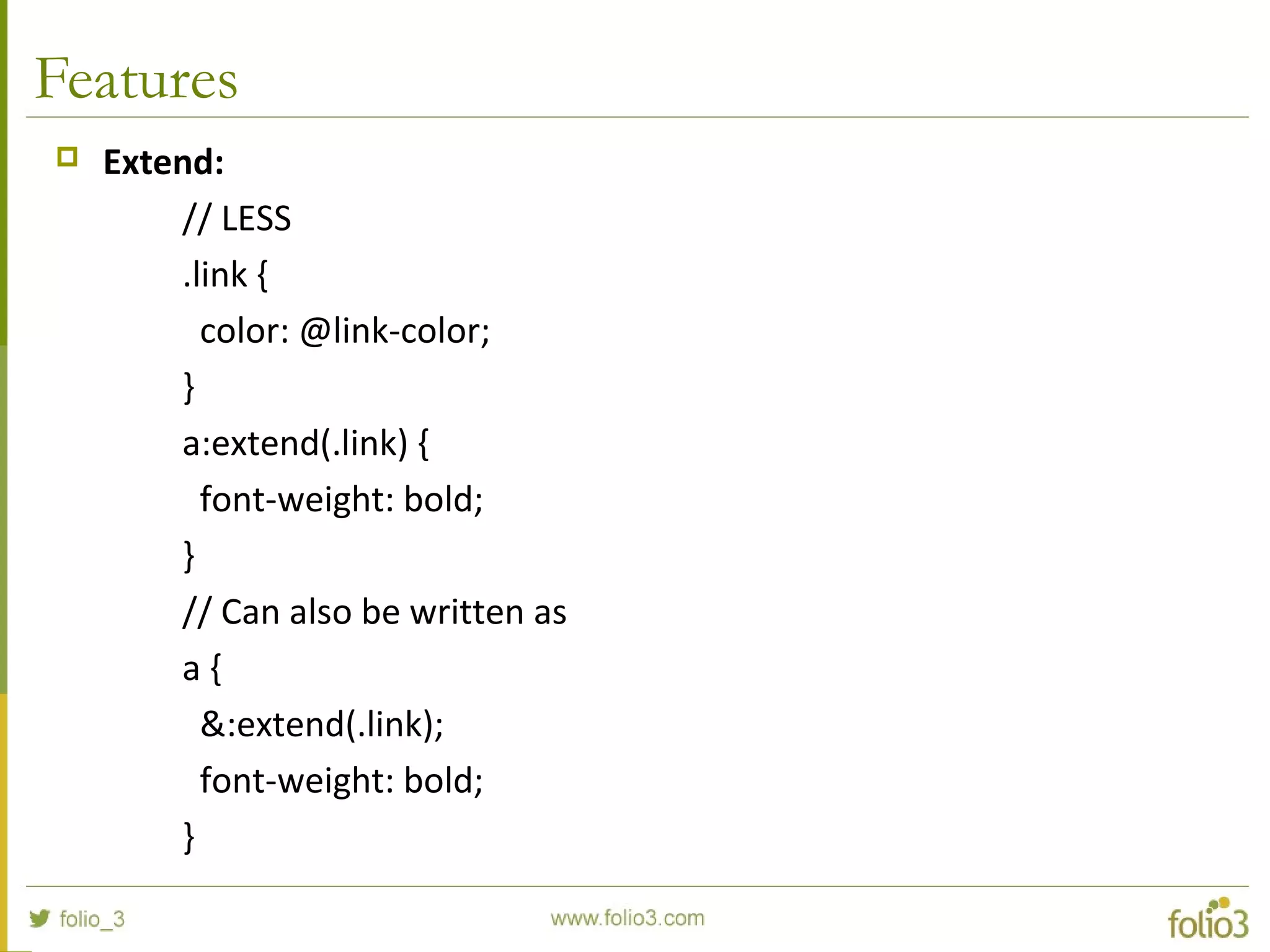 Features
 Extend:
// LESS
.link {
color: @link-color;
}
a:extend(.link) {
font-weight: bold;
}
// Can also be written as
a {
&:extend(.link);
font-weight: bold;
}
 