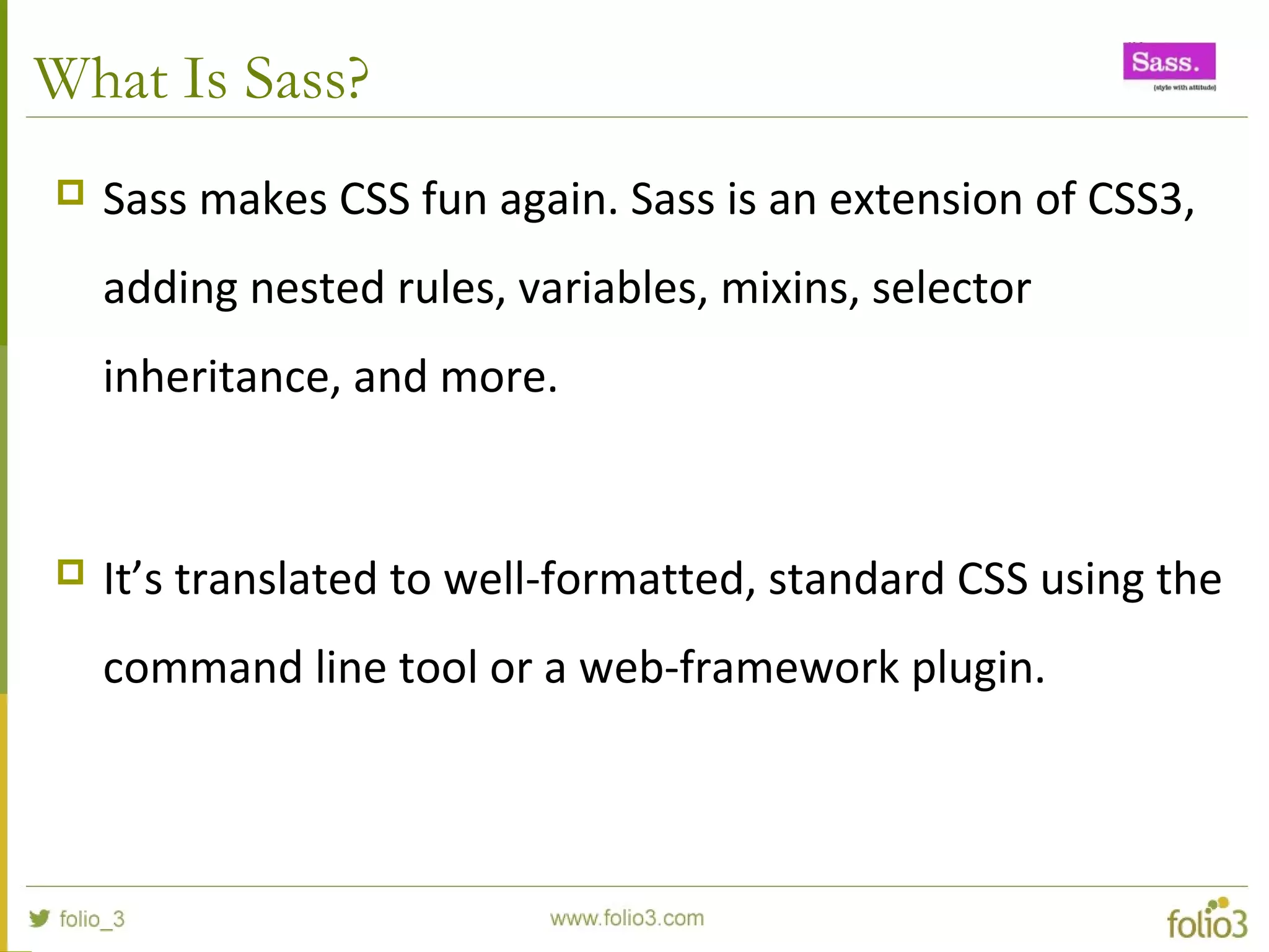 What Is Sass?
 Sass makes CSS fun again. Sass is an extension of CSS3,
adding nested rules, variables, mixins, selector
inheritance, and more.
 It’s translated to well-formatted, standard CSS using the
command line tool or a web-framework plugin.
 