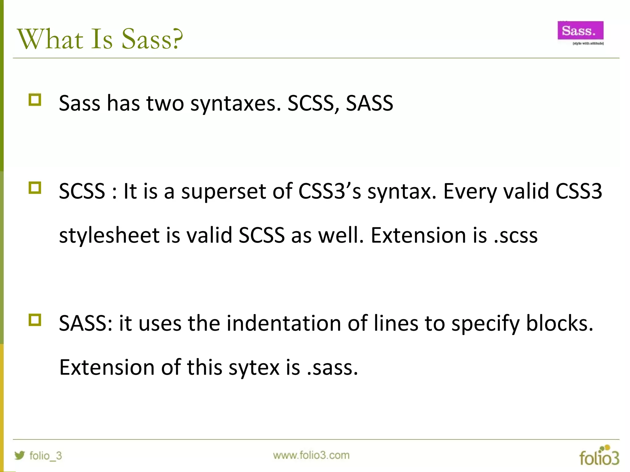 What Is Sass?
 Sass has two syntaxes. SCSS, SASS
 SCSS : It is a superset of CSS3’s syntax. Every valid CSS3
stylesheet is valid SCSS as well. Extension is .scss
 SASS: it uses the indentation of lines to specify blocks.
Extension of this sytex is .sass.
 