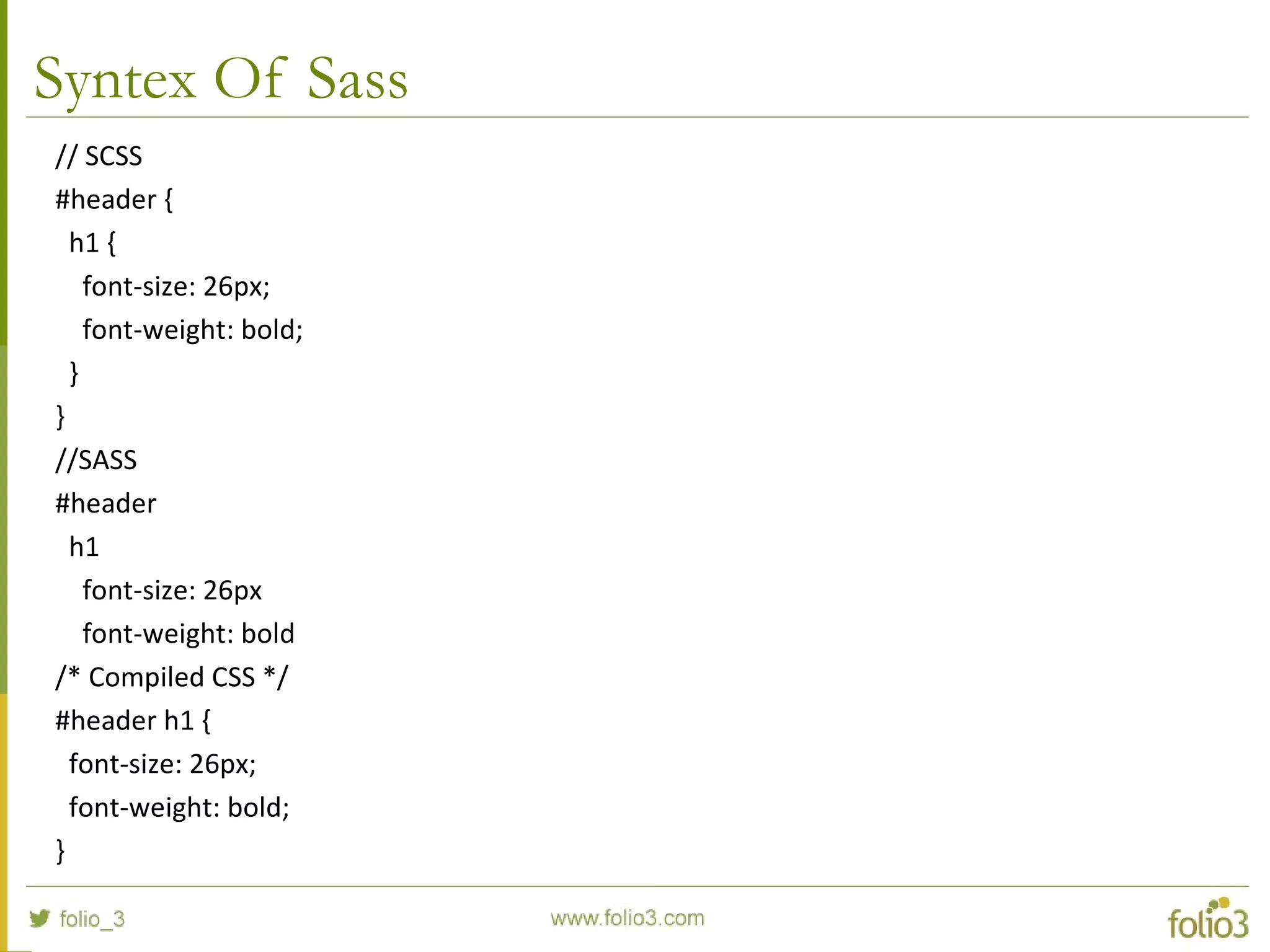 Syntex Of Sass
// SCSS
#header {
h1 {
font-size: 26px;
font-weight: bold;
}
}
//SASS
#header
h1
font-size: 26px
font-weight: bold
/* Compiled CSS */
#header h1 {
font-size: 26px;
font-weight: bold;
}
 