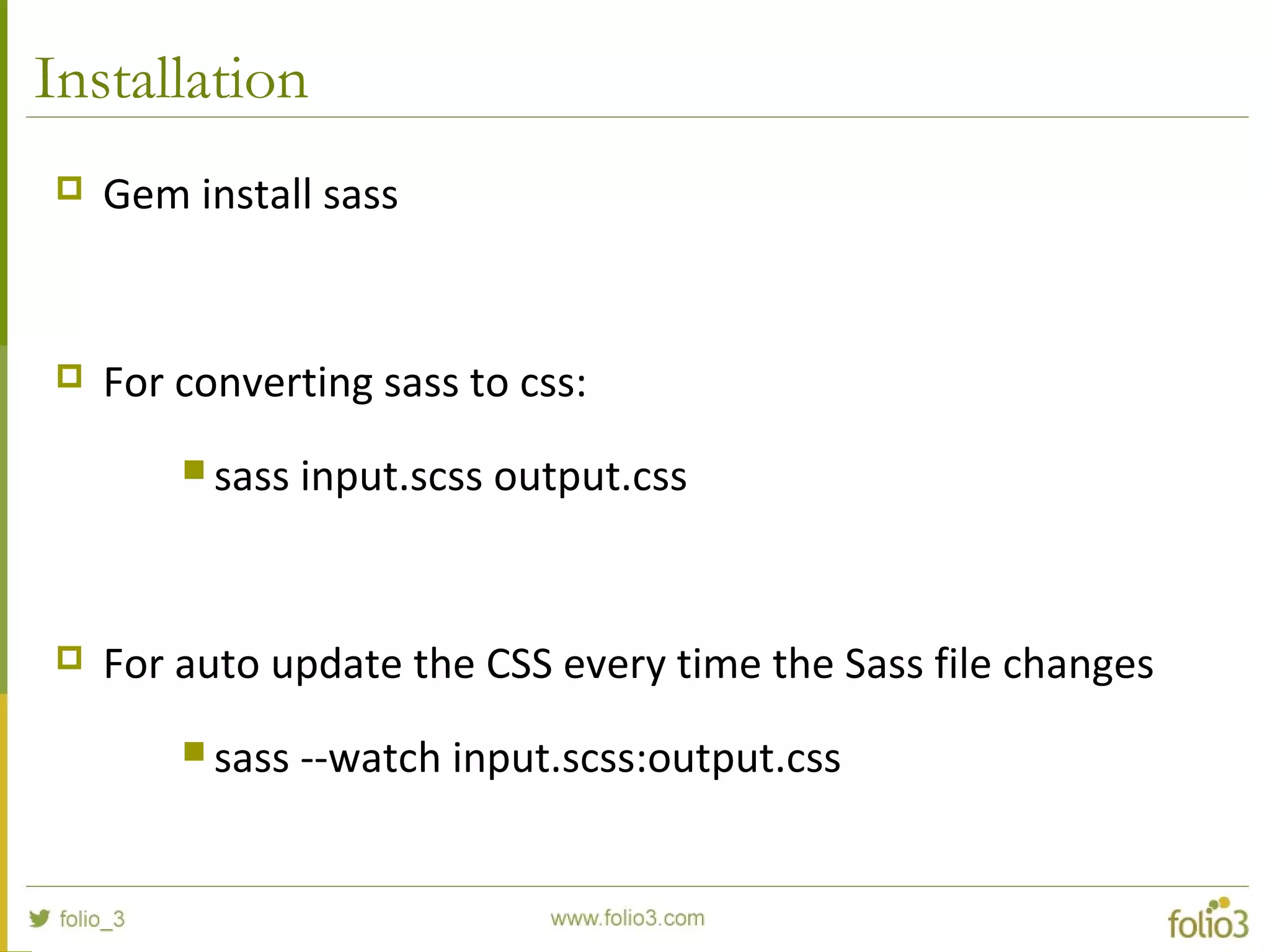 Installation
 Gem install sass
 For converting sass to css:
 sass input.scss output.css
 For auto update the CSS every time the Sass file changes
 sass --watch input.scss:output.css
 