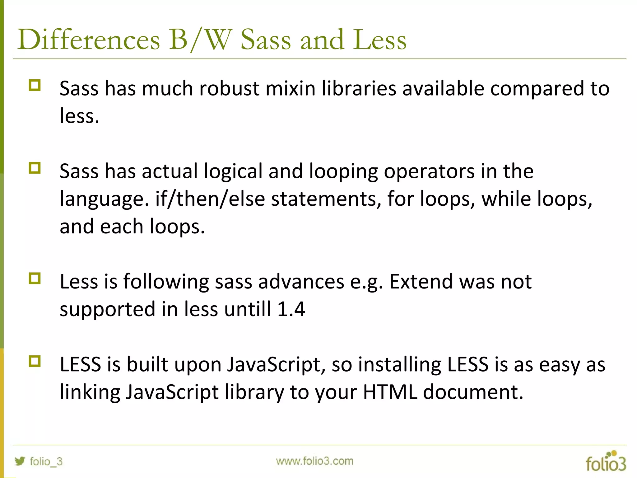 Differences B/W Sass and Less
 Sass has much robust mixin libraries available compared to
less.
 Sass has actual logical and looping operators in the
language. if/then/else statements, for loops, while loops,
and each loops.
 Less is following sass advances e.g. Extend was not
supported in less untill 1.4
 LESS is built upon JavaScript, so installing LESS is as easy as
linking JavaScript library to your HTML document.
 