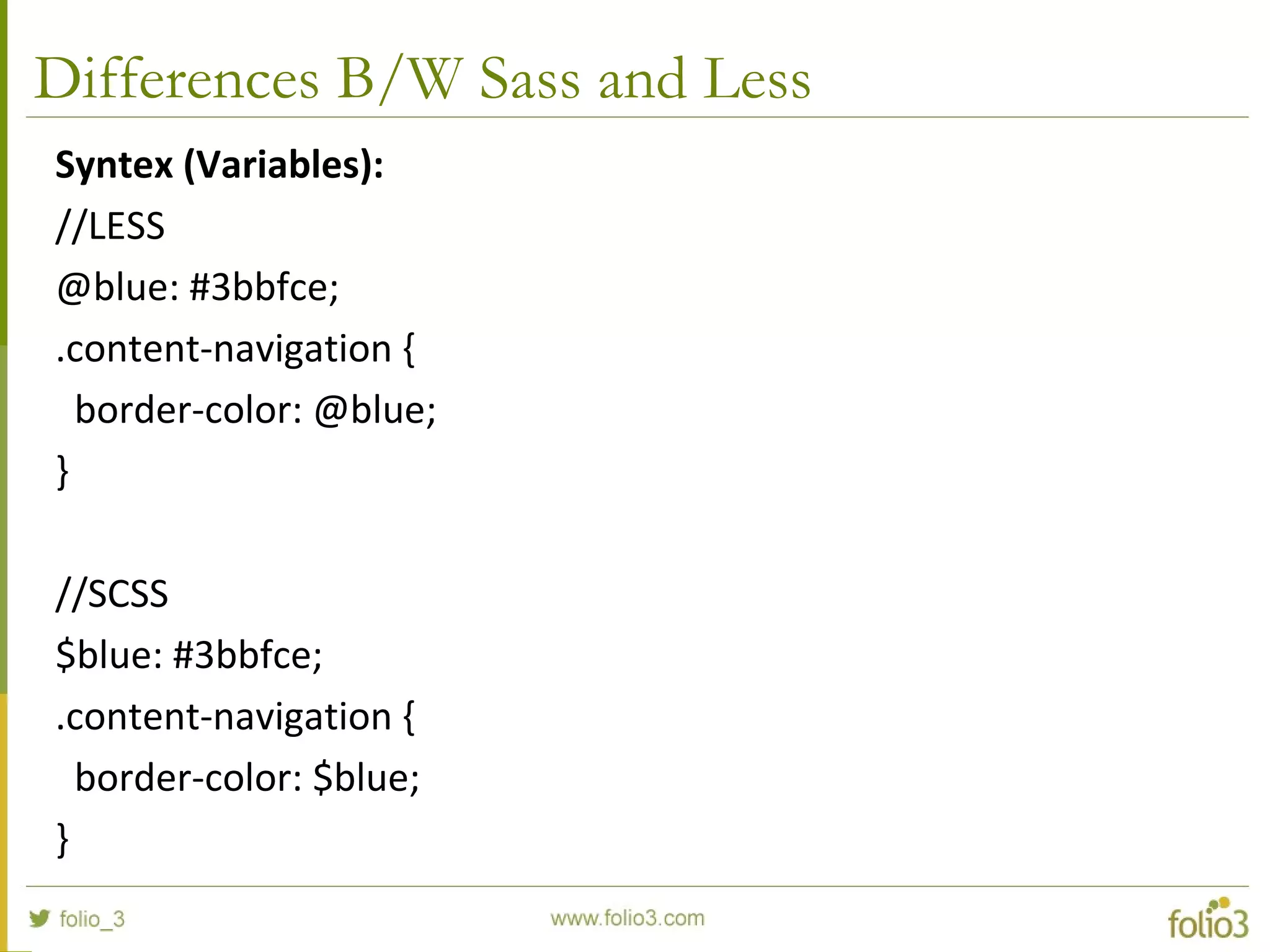 Differences B/W Sass and Less
Syntex (Variables):
//LESS
@blue: #3bbfce;
.content-navigation {
border-color: @blue;
}
//SCSS
$blue: #3bbfce;
.content-navigation {
border-color: $blue;
}
 