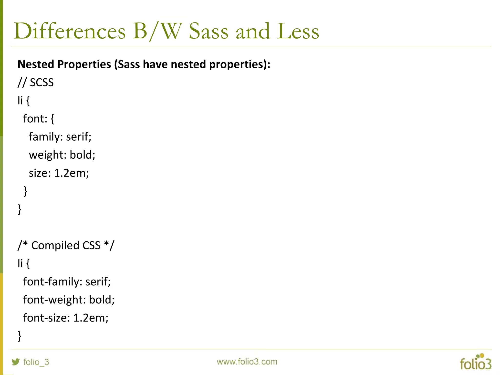Differences B/W Sass and Less
Nested Properties (Sass have nested properties):
// SCSS
li {
font: {
family: serif;
weight: bold;
size: 1.2em;
}
}
/* Compiled CSS */
li {
font-family: serif;
font-weight: bold;
font-size: 1.2em;
}
 