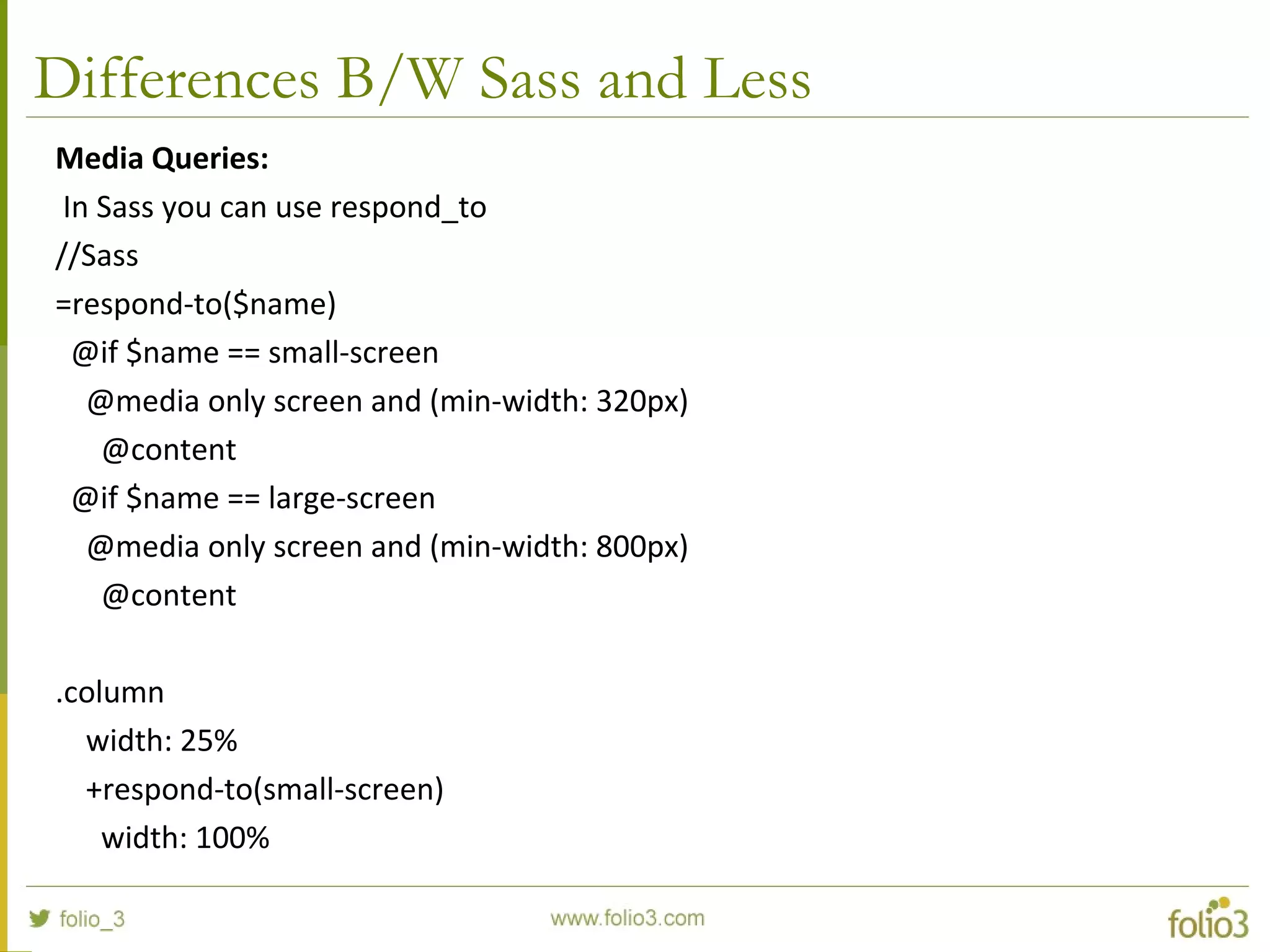 Differences B/W Sass and Less
Media Queries:
In Sass you can use respond_to
//Sass
=respond-to($name)
@if $name == small-screen
@media only screen and (min-width: 320px)
@content
@if $name == large-screen
@media only screen and (min-width: 800px)
@content
.column
width: 25%
+respond-to(small-screen)
width: 100%
 