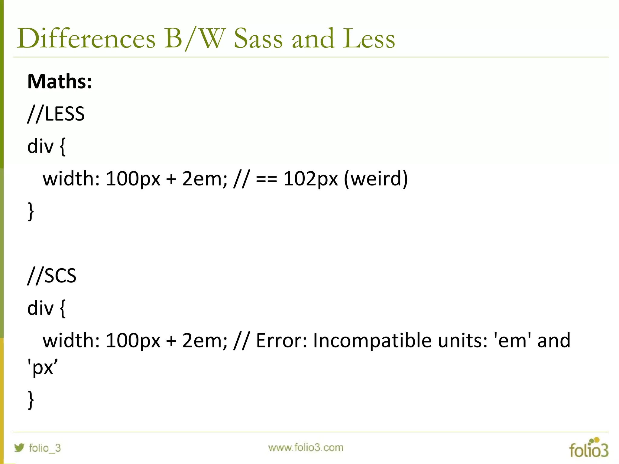 Differences B/W Sass and Less
Maths:
//LESS
div {
width: 100px + 2em; // == 102px (weird)
}
//SCS
div {
width: 100px + 2em; // Error: Incompatible units: 'em' and
'px’
}
 