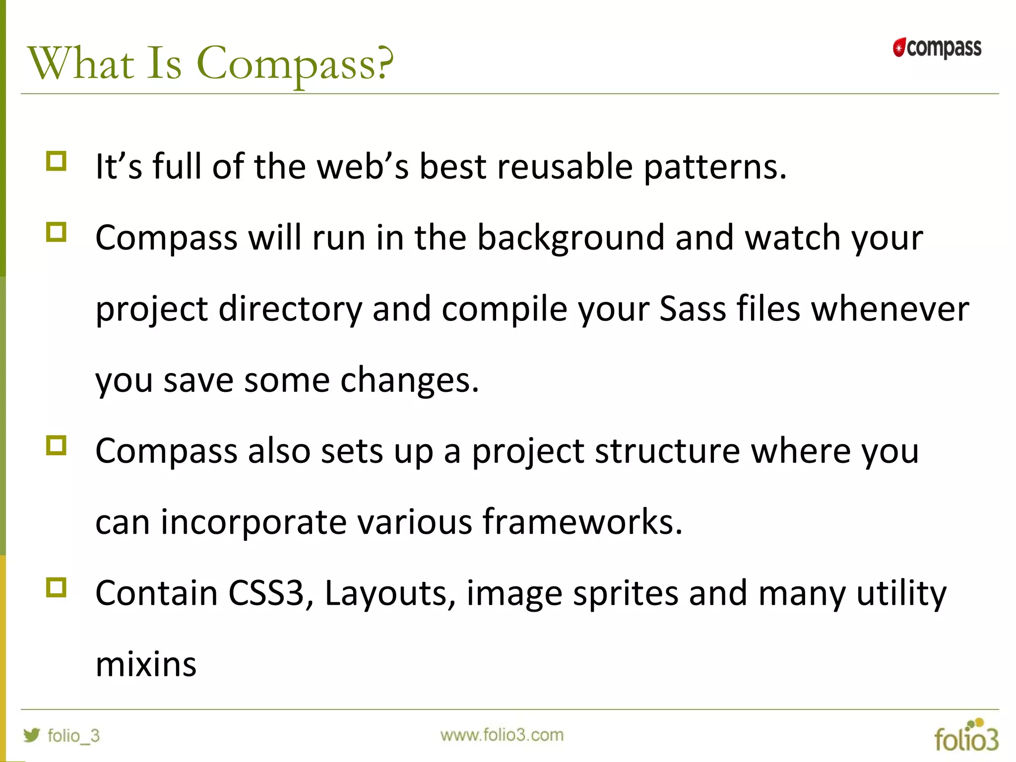What Is Compass?
 It’s full of the web’s best reusable patterns.
 Compass will run in the background and watch your
project directory and compile your Sass files whenever
you save some changes.
 Compass also sets up a project structure where you
can incorporate various frameworks.
 Contain CSS3, Layouts, image sprites and many utility
mixins
 