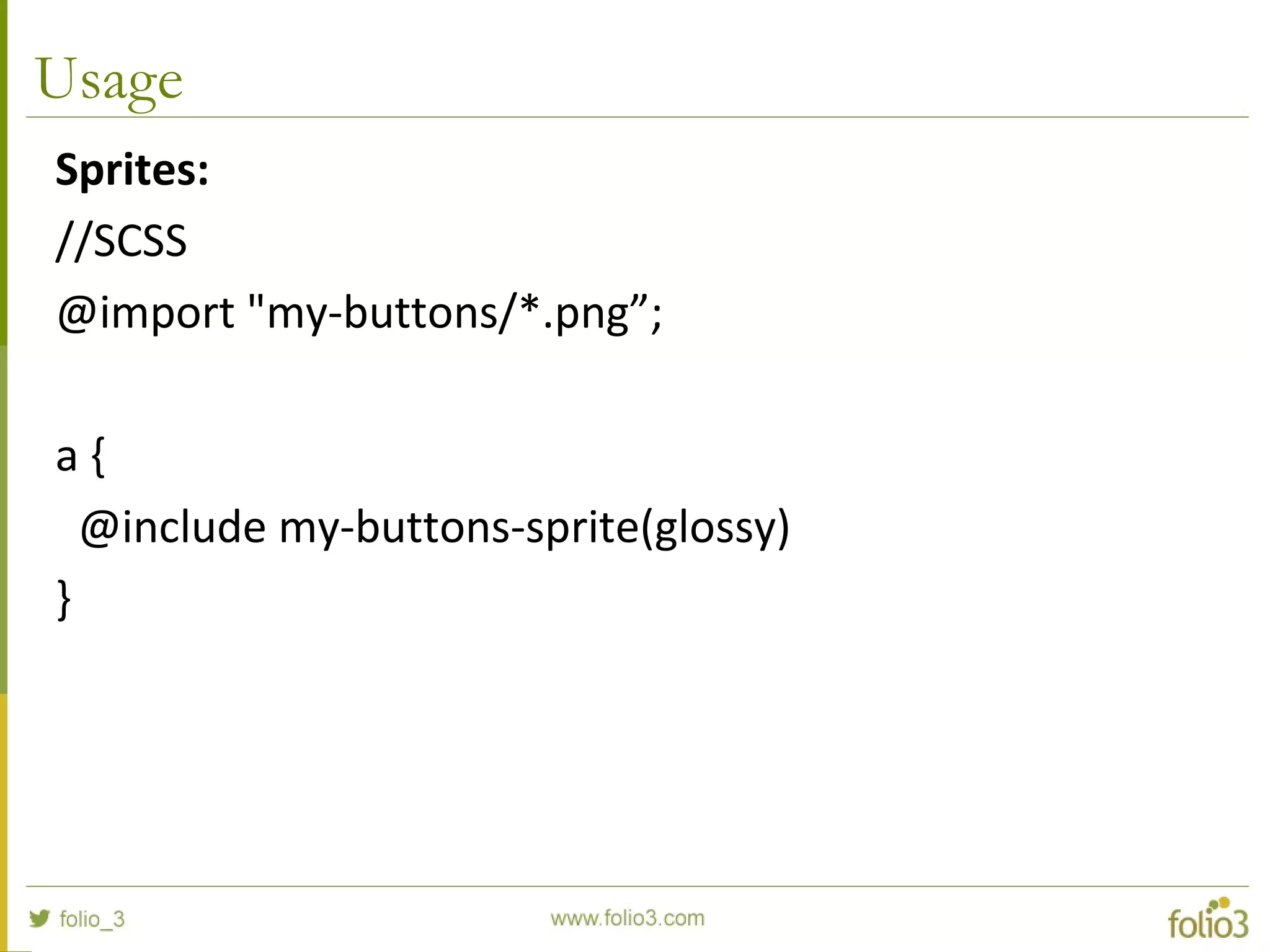 Usage
Sprites:
//SCSS
@import "my-buttons/*.png”;
a {
@include my-buttons-sprite(glossy)
}
 