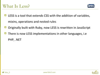 What Is Less?
 LESS is a tool that extends CSS with the addition of variables,
mixins, operations and nested rules
 Originally built with Ruby, now LESS is rewritten in JavaScript
 There is now LESS implementations in other languages, i.e
PHP, .NET
 
