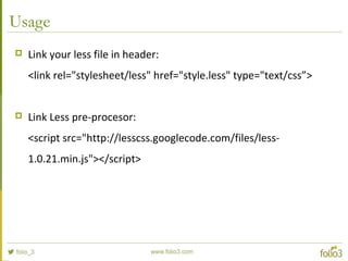 Usage
 Link your less file in header:
<link rel="stylesheet/less" href="style.less" type="text/css”>
 Link Less pre-procesor:
<script src="http://lesscss.googlecode.com/files/less-
1.0.21.min.js"></script>
 
