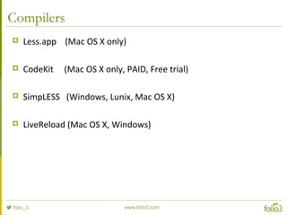 Compilers
 Less.app (Mac OS X only)
 CodeKit (Mac OS X only, PAID, Free trial)
 SimpLESS (Windows, Lunix, Mac OS X)
 LiveReload (Mac OS X, Windows)
 