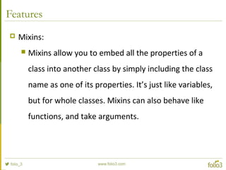 Features
 Mixins:
 Mixins allow you to embed all the properties of a
class into another class by simply including the class
name as one of its properties. It’s just like variables,
but for whole classes. Mixins can also behave like
functions, and take arguments.
 