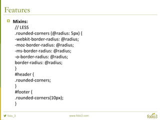 Features
 Mixins:
// LESS
.rounded-corners (@radius: 5px) {
-webkit-border-radius: @radius;
-moz-border-radius: @radius;
-ms-border-radius: @radius;
-o-border-radius: @radius;
border-radius: @radius;
}
#header {
.rounded-corners;
}
#footer {
.rounded-corners(10px);
}
 