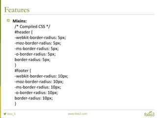 Features
 Mixins:
/* Compiled CSS */
#header {
-webkit-border-radius: 5px;
-moz-border-radius: 5px;
-ms-border-radius: 5px;
-o-border-radius: 5px;
border-radius: 5px;
}
#footer {
-webkit-border-radius: 10px;
-moz-border-radius: 10px;
-ms-border-radius: 10px;
-o-border-radius: 10px;
border-radius: 10px;
}
 