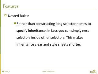 Features
 Nested Rules:
 Rather than constructing long selector names to
specify inheritance, in Less you can simply nest
selectors inside other selectors. This makes
inheritance clear and style sheets shorter.
 
