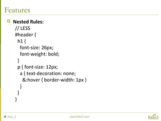 Features
 Nested Rules:
// LESS
#header {
h1 {
font-size: 26px;
font-weight: bold;
}
p { font-size: 12px;
a { text-decoration: none;
&:hover { border-width: 1px }
}
}
}
 