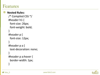Features
 Nested Rules:
/* Compiled CSS */
#header h1 {
font-size: 26px;
font-weight: bold;
}
#header p {
font-size: 12px;
}
#header p a {
text-decoration: none;
}
#header p a:hover {
border-width: 1px;
}
 