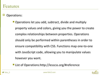 Features
 Operations:
 Operations let you add, subtract, divide and multiply
property values and colors, giving you the power to create
complex relationships between properties. Operations
should only be performed within parentheses in order to
ensure compatibility with CSS. Functions map one-to-one
with JavaScript code, allowing you to manipulate values
however you want.
 List of Operations:http://lesscss.org/#reference
 