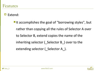 Features
 Extend:
 It accomplishes the goal of "borrowing styles", but
rather than copying all the rules of Selector A over
to Selector B, extend copies the name of the
inheriting selector (_Selector B_) over to the
extending selector (_Selector A_).
 