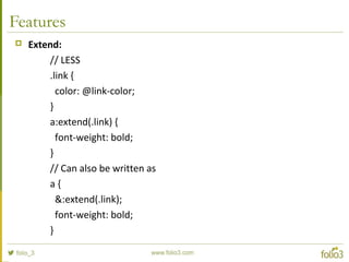 Features
 Extend:
// LESS
.link {
color: @link-color;
}
a:extend(.link) {
font-weight: bold;
}
// Can also be written as
a {
&:extend(.link);
font-weight: bold;
}
 