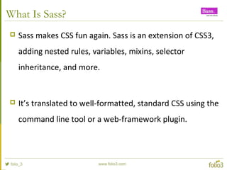 What Is Sass?
 Sass makes CSS fun again. Sass is an extension of CSS3,
adding nested rules, variables, mixins, selector
inheritance, and more.
 It’s translated to well-formatted, standard CSS using the
command line tool or a web-framework plugin.
 