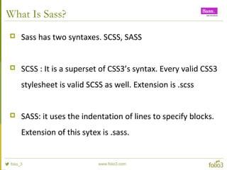 What Is Sass?
 Sass has two syntaxes. SCSS, SASS
 SCSS : It is a superset of CSS3’s syntax. Every valid CSS3
stylesheet is valid SCSS as well. Extension is .scss
 SASS: it uses the indentation of lines to specify blocks.
Extension of this sytex is .sass.
 