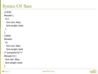 Syntex Of Sass
// SCSS
#header {
h1 {
font-size: 26px;
font-weight: bold;
}
}
//SASS
#header
h1
font-size: 26px
font-weight: bold
/* Compiled CSS */
#header h1 {
font-size: 26px;
font-weight: bold;
}
 
