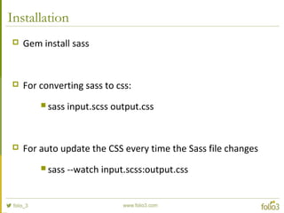 Installation
 Gem install sass
 For converting sass to css:
 sass input.scss output.css
 For auto update the CSS every time the Sass file changes
 sass --watch input.scss:output.css
 