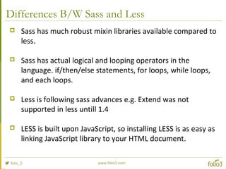Differences B/W Sass and Less
 Sass has much robust mixin libraries available compared to
less.
 Sass has actual logical and looping operators in the
language. if/then/else statements, for loops, while loops,
and each loops.
 Less is following sass advances e.g. Extend was not
supported in less untill 1.4
 LESS is built upon JavaScript, so installing LESS is as easy as
linking JavaScript library to your HTML document.
 